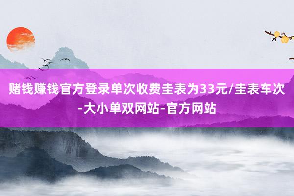 赌钱赚钱官方登录单次收费圭表为33元/圭表车次-大小单双网站-官方网站