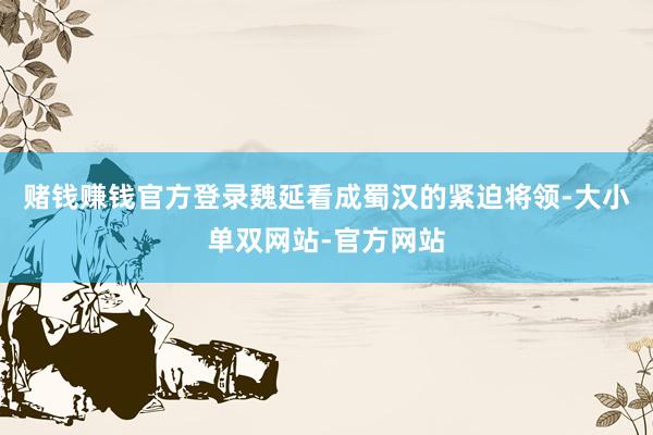 赌钱赚钱官方登录魏延看成蜀汉的紧迫将领-大小单双网站-官方网站
