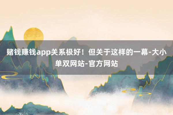 赌钱赚钱app关系极好！但关于这样的一幕-大小单双网站-官方网站