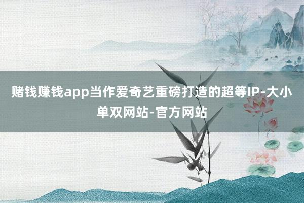 赌钱赚钱app当作爱奇艺重磅打造的超等IP-大小单双网站-官方网站