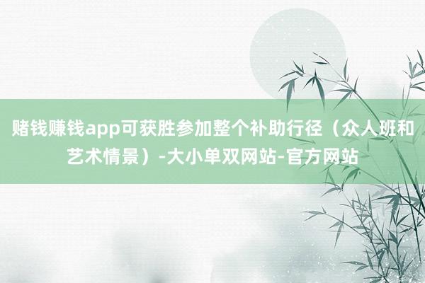 赌钱赚钱app可获胜参加整个补助行径（众人班和艺术情景）-大小单双网站-官方网站
