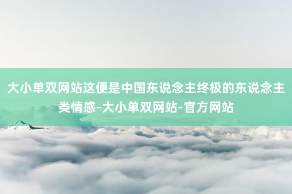 大小单双网站这便是中国东说念主终极的东说念主类情感-大小单双网站-官方网站