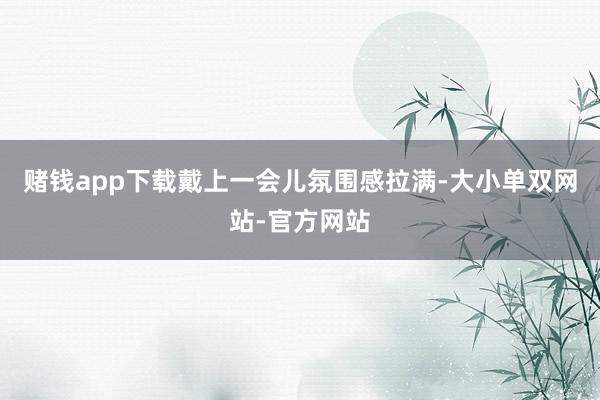 赌钱app下载戴上一会儿氛围感拉满-大小单双网站-官方网站