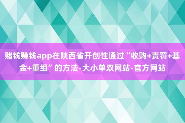 赌钱赚钱app在陕西省开创性通过“收购+责罚+基金+重组”的方法-大小单双网站-官方网站