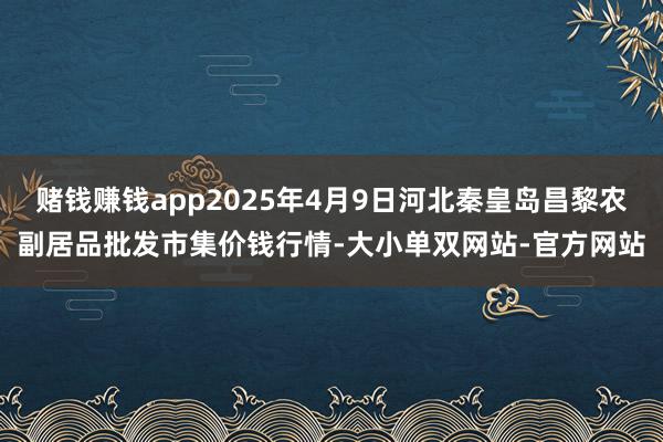 赌钱赚钱app2025年4月9日河北秦皇岛昌黎农副居品批发市集价钱行情-大小单双网站-官方网站