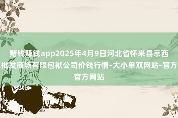 赌钱赚钱app2025年4月9日河北省怀来县京西果菜批发商场有限包袱公司价钱行情-大小单双网站-官方网站