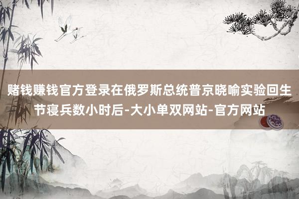 赌钱赚钱官方登录在俄罗斯总统普京晓喻实验回生节寝兵数小时后-大小单双网站-官方网站