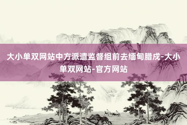 大小单双网站中方派遣监督组前去缅甸腊戍-大小单双网站-官方网站