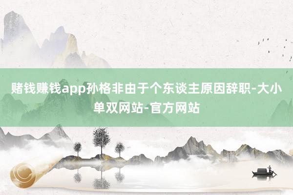 赌钱赚钱app孙格非由于个东谈主原因辞职-大小单双网站-官方网站