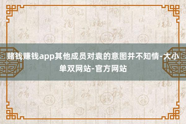 赌钱赚钱app其他成员对袁的意图并不知情-大小单双网站-官方网站