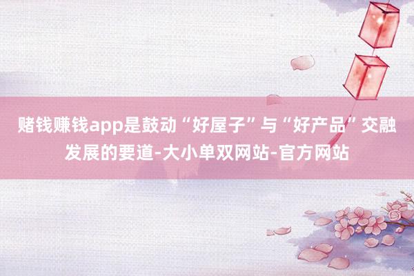 赌钱赚钱app是鼓动“好屋子”与“好产品”交融发展的要道-大小单双网站-官方网站