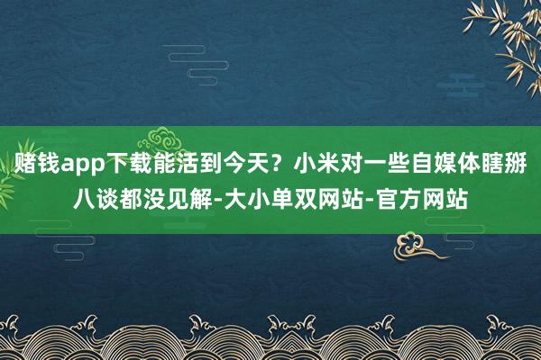 赌钱app下载能活到今天？小米对一些自媒体瞎掰八谈都没见解-大小单双网站-官方网站