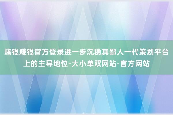 赌钱赚钱官方登录进一步沉稳其鄙人一代策划平台上的主导地位-大小单双网站-官方网站