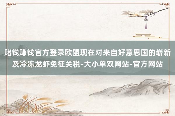 赌钱赚钱官方登录欧盟现在对来自好意思国的崭新及冷冻龙虾免征关税-大小单双网站-官方网站