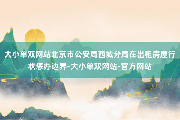 大小单双网站北京市公安局西城分局在出租房屋行状惩办边界-大小单双网站-官方网站