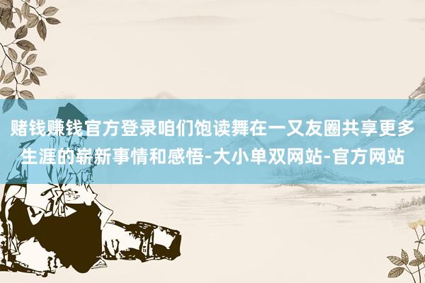 赌钱赚钱官方登录咱们饱读舞在一又友圈共享更多生涯的崭新事情和感悟-大小单双网站-官方网站