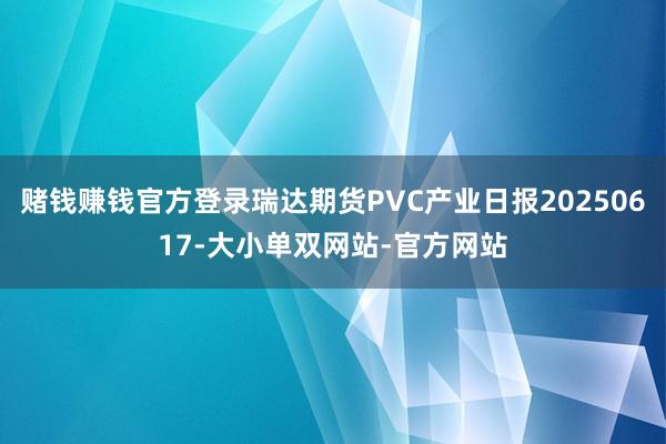 赌钱赚钱官方登录瑞达期货PVC产业日报20250617-大小单双网站-官方网站