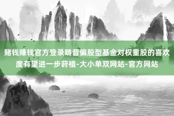 赌钱赚钱官方登录畴昔偏股型基金对权重股的喜欢度有望进一步莳植-大小单双网站-官方网站