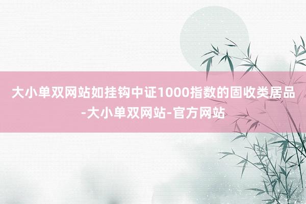 大小单双网站如挂钩中证1000指数的固收类居品-大小单双网站-官方网站