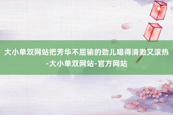 大小单双网站把芳华不屈输的劲儿唱得清澈又滚热-大小单双网站-官方网站