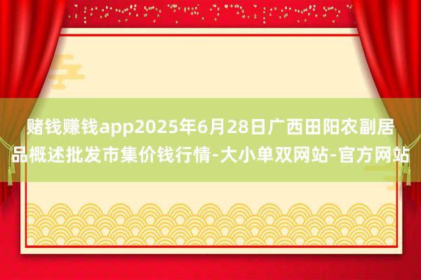 赌钱赚钱app2025年6月28日广西田阳农副居品概述批发市集价钱行情-大小单双网站-官方网站