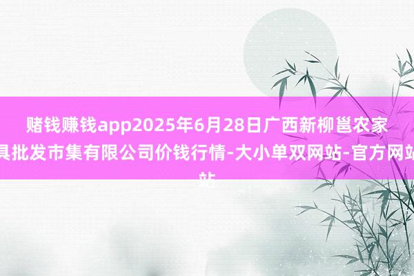 赌钱赚钱app2025年6月28日广西新柳邕农家具批发市集有限公司价钱行情-大小单双网站-官方网站