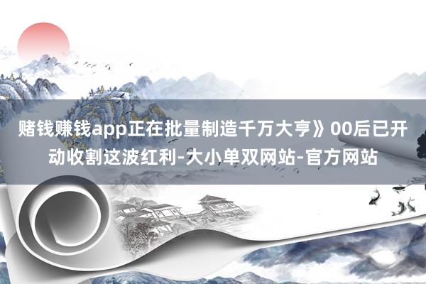 赌钱赚钱app正在批量制造千万大亨》00后已开动收割这波红利-大小单双网站-官方网站