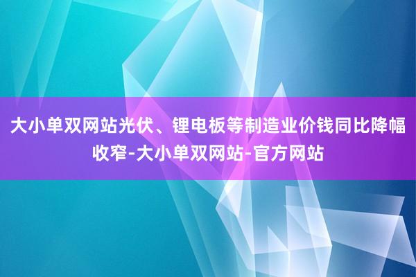 大小单双网站光伏、锂电板等制造业价钱同比降幅收窄-大小单双网站-官方网站