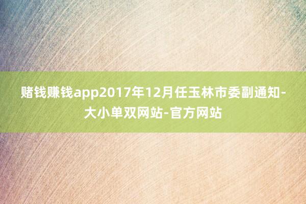 赌钱赚钱app　　2017年12月任玉林市委副通知-大小单双网站-官方网站