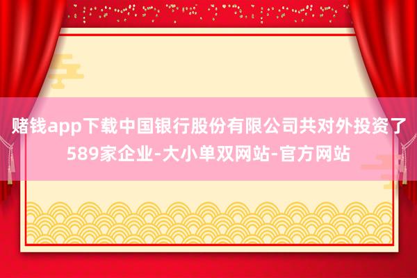 赌钱app下载中国银行股份有限公司共对外投资了589家企业-大小单双网站-官方网站