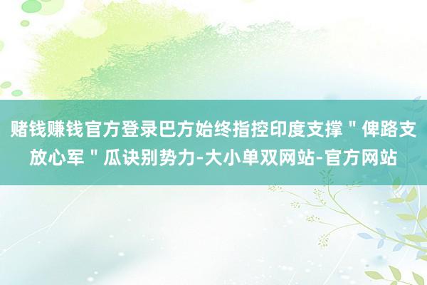 赌钱赚钱官方登录巴方始终指控印度支撑＂俾路支放心军＂瓜诀别势力-大小单双网站-官方网站