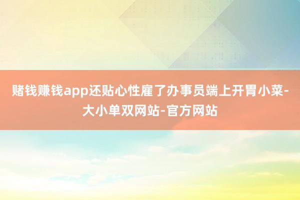 赌钱赚钱app还贴心性雇了办事员端上开胃小菜-大小单双网站-官方网站