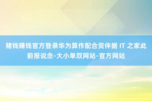 赌钱赚钱官方登录华为算作配合资伴据 IT 之家此前报说念-大小单双网站-官方网站