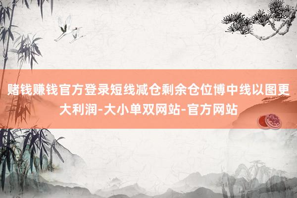 赌钱赚钱官方登录短线减仓剩余仓位博中线以图更大利润-大小单双网站-官方网站