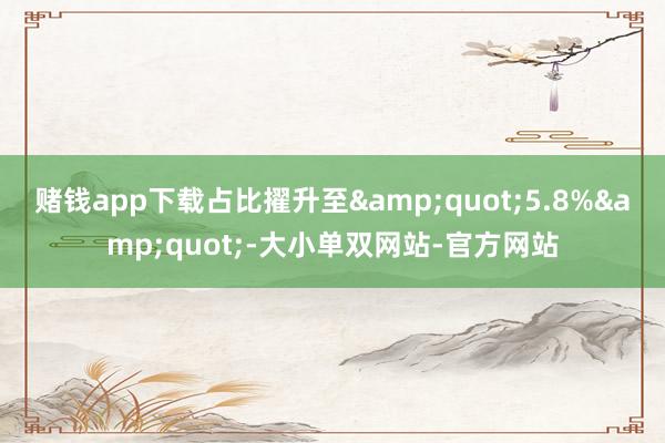赌钱app下载占比擢升至&quot;5.8%&quot;-大小单双网站-官方网站