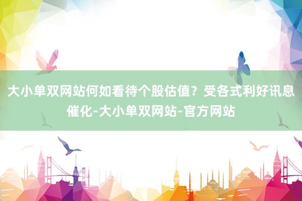 大小单双网站何如看待个股估值？受各式利好讯息催化-大小单双网站-官方网站