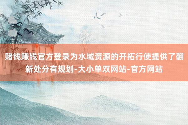 赌钱赚钱官方登录为水域资源的开拓行使提供了翻新处分有规划-大小单双网站-官方网站