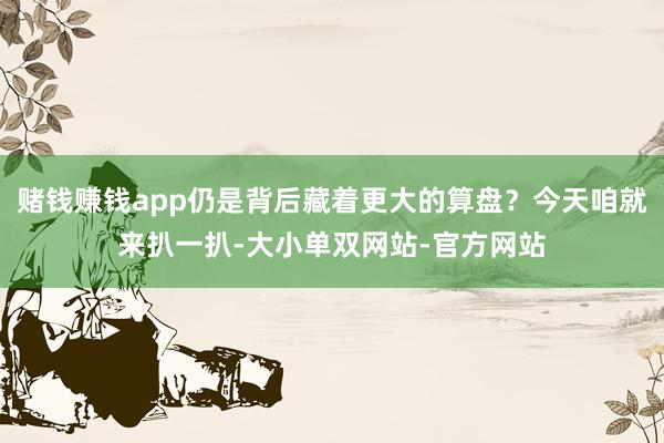 赌钱赚钱app仍是背后藏着更大的算盘？今天咱就来扒一扒-大小单双网站-官方网站