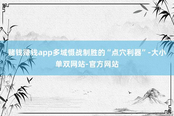 赌钱赚钱app多域慑战制胜的“点穴利器”-大小单双网站-官方网站