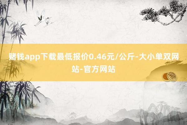 赌钱app下载最低报价0.46元/公斤-大小单双网站-官方网站