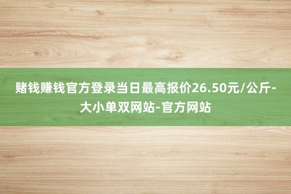 赌钱赚钱官方登录当日最高报价26.50元/公斤-大小单双网站-官方网站
