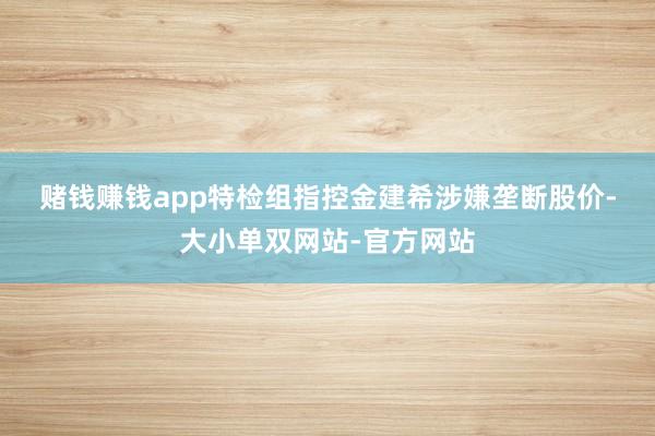 赌钱赚钱app  特检组指控金建希涉嫌垄断股价-大小单双网站-官方网站