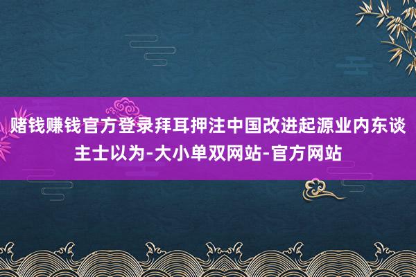 赌钱赚钱官方登录拜耳押注中国改进起源业内东谈主士以为-大小单双网站-官方网站