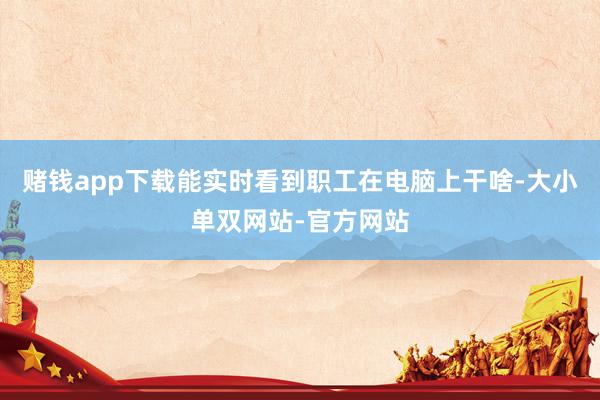 赌钱app下载能实时看到职工在电脑上干啥-大小单双网站-官方网站