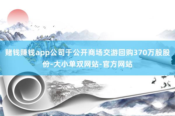 赌钱赚钱app公司于公开商场交游回购370万股股份-大小单双网站-官方网站