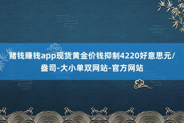 赌钱赚钱app现货黄金价钱抑制4220好意思元/盎司-大小单双网站-官方网站