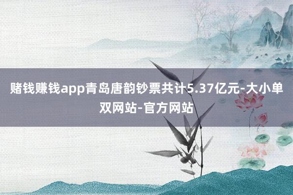 赌钱赚钱app青岛唐韵钞票共计5.37亿元-大小单双网站-官方网站