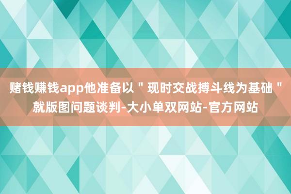赌钱赚钱app他准备以＂现时交战搏斗线为基础＂就版图问题谈判-大小单双网站-官方网站