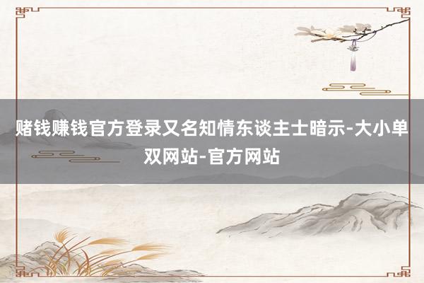 赌钱赚钱官方登录又名知情东谈主士暗示-大小单双网站-官方网站