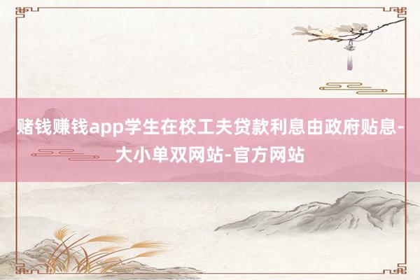 赌钱赚钱app学生在校工夫贷款利息由政府贴息-大小单双网站-官方网站